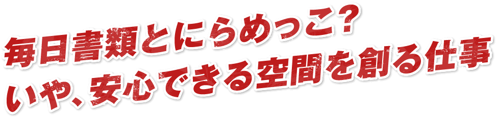 毎日書類とにらめっこ？いや、安心できる空間を創る仕事